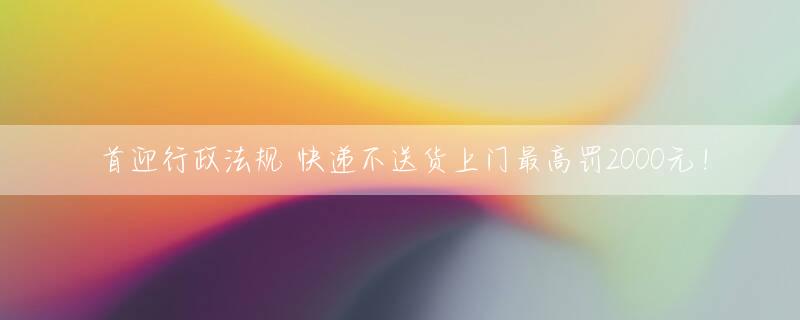 首迎行政法规 快递不送货上门最高罚2000元！